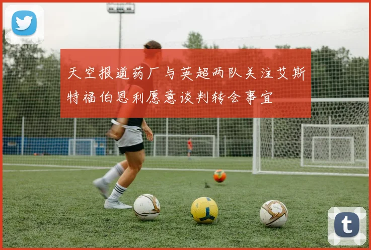 天空报道药厂与英超两队关注艾斯特福伯恩利愿意谈判转会事宜